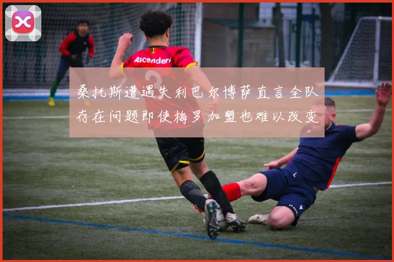 桑托斯遭遇失利巴尔博萨直言全队存在问题即使梅罗加盟也难以改变