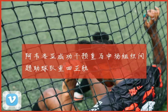 阿韦洛亚成功干预皇马中场组织问题助球队重回正轨
