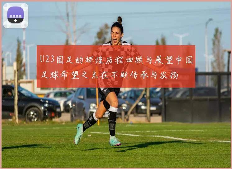 U23国足的辉煌历程回顾与展望中国足球希望之光在不断传承与发扬