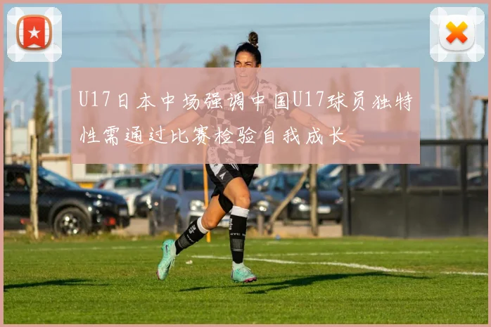 U17日本中场强调中国U17球员独特性需通过比赛检验自我成长