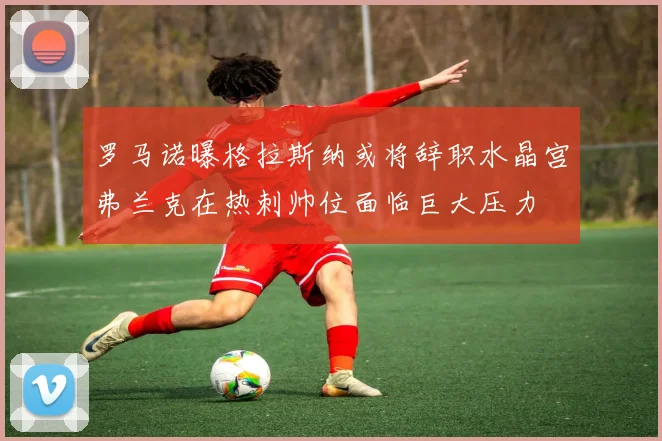 罗马诺曝格拉斯纳或将辞职水晶宫弗兰克在热刺帅位面临巨大压力