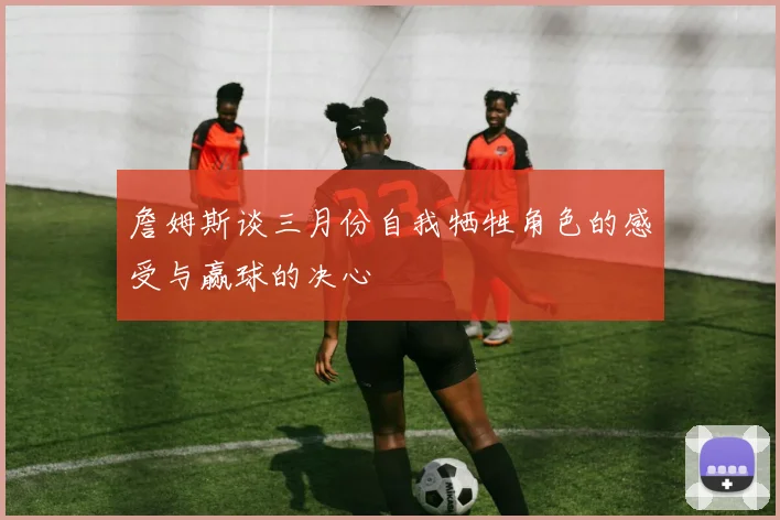 詹姆斯谈三月份自我牺牲角色的感受与赢球的决心